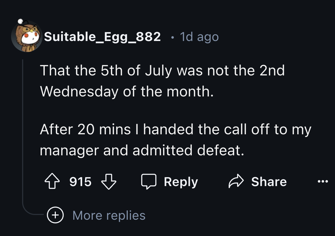 number - Suitable_Egg_882 1d ago That the 5th of July was not the 2nd Wednesday of the month. After 20 mins I handed the call off to my manager and admitted defeat. 915 More replies